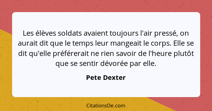 Les élèves soldats avaient toujours l'air pressé, on aurait dit que le temps leur mangeait le corps. Elle se dit qu'elle préférerait ne... - Pete Dexter