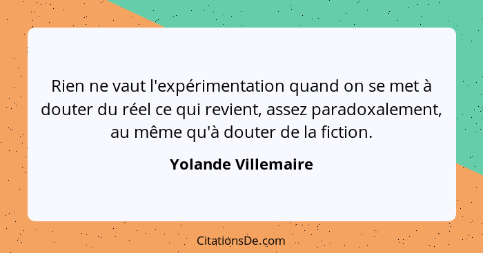 Rien ne vaut l'expérimentation quand on se met à douter du réel ce qui revient, assez paradoxalement, au même qu'à douter de la f... - Yolande Villemaire