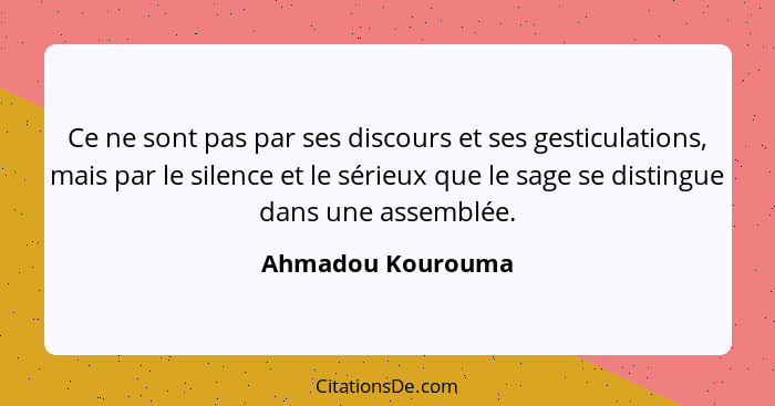 Ce ne sont pas par ses discours et ses gesticulations, mais par le silence et le sérieux que le sage se distingue dans une assemblé... - Ahmadou Kourouma