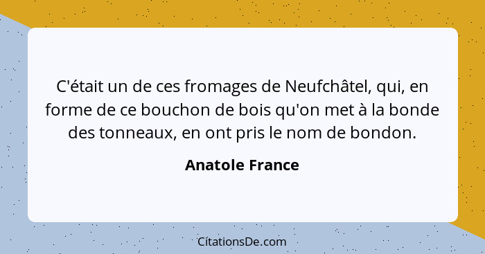 C'était un de ces fromages de Neufchâtel, qui, en forme de ce bouchon de bois qu'on met à la bonde des tonneaux, en ont pris le nom d... - Anatole France