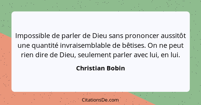 Impossible de parler de Dieu sans prononcer aussitôt une quantité invraisemblable de bêtises. On ne peut rien dire de Dieu, seulemen... - Christian Bobin