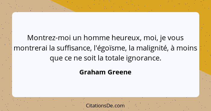 Montrez-moi un homme heureux, moi, je vous montrerai la suffisance, l'égoïsme, la malignité, à moins que ce ne soit la totale ignoranc... - Graham Greene