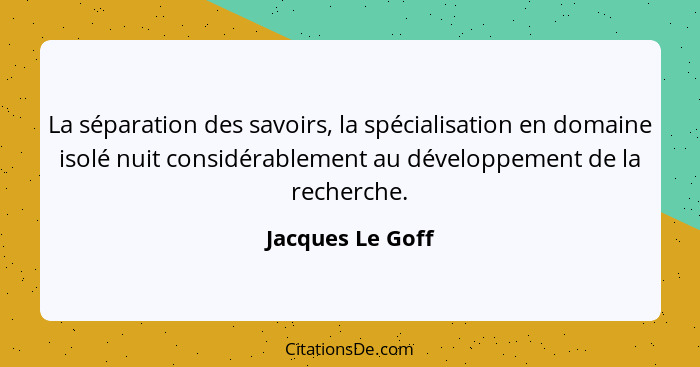 La séparation des savoirs, la spécialisation en domaine isolé nuit considérablement au développement de la recherche.... - Jacques Le Goff