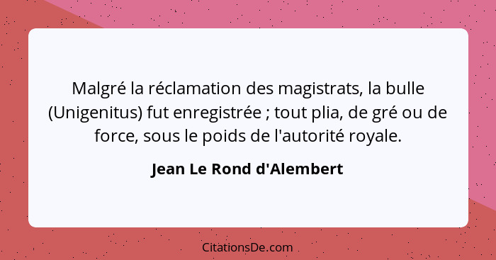 Malgré la réclamation des magistrats, la bulle (Unigenitus) fut enregistrée ; tout plia, de gré ou de force, sous l... - Jean Le Rond d'Alembert