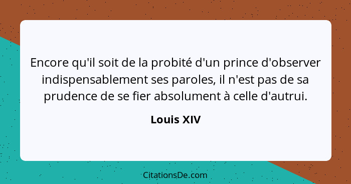 Encore qu'il soit de la probité d'un prince d'observer indispensablement ses paroles, il n'est pas de sa prudence de se fier absolument à... - Louis XIV