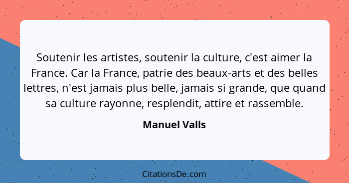 Soutenir les artistes, soutenir la culture, c'est aimer la France. Car la France, patrie des beaux-arts et des belles lettres, n'est ja... - Manuel Valls