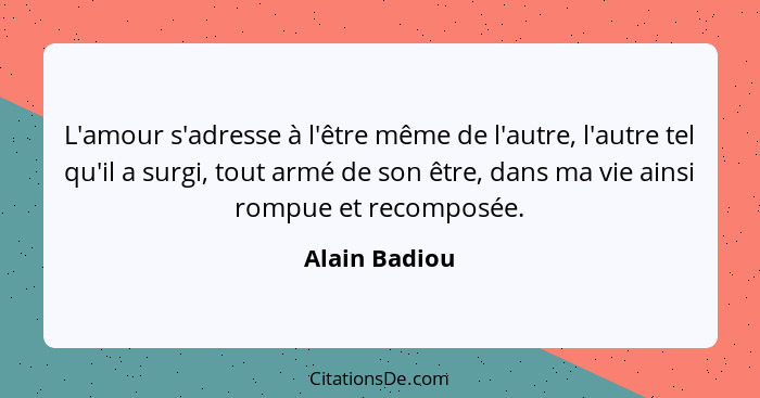 L'amour s'adresse à l'être même de l'autre, l'autre tel qu'il a surgi, tout armé de son être, dans ma vie ainsi rompue et recomposée.... - Alain Badiou