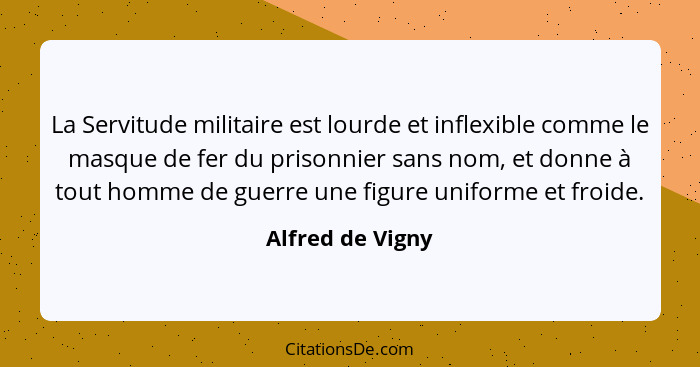 La Servitude militaire est lourde et inflexible comme le masque de fer du prisonnier sans nom, et donne à tout homme de guerre une f... - Alfred de Vigny