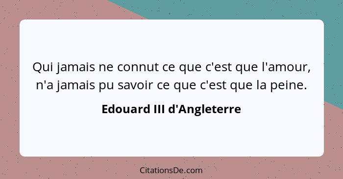 Qui jamais ne connut ce que c'est que l'amour, n'a jamais pu savoir ce que c'est que la peine.... - Edouard III d'Angleterre