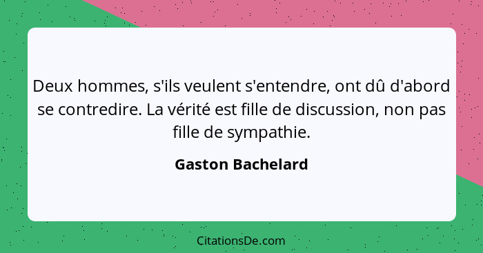 Deux hommes, s'ils veulent s'entendre, ont dû d'abord se contredire. La vérité est fille de discussion, non pas fille de sympathie.... - Gaston Bachelard