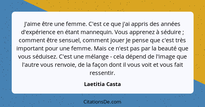 J'aime être une femme. C'est ce que j'ai appris des années d'expérience en étant mannequin. Vous apprenez à séduire ; comment êt... - Laetitia Casta