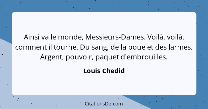 Ainsi va le monde, Messieurs-Dames. Voilà, voilà, comment il tourne. Du sang, de la boue et des larmes. Argent, pouvoir, paquet d'embro... - Louis Chedid