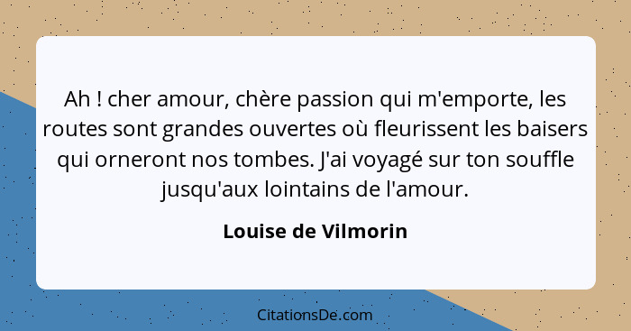 Ah ! cher amour, chère passion qui m'emporte, les routes sont grandes ouvertes où fleurissent les baisers qui orneront nos t... - Louise de Vilmorin