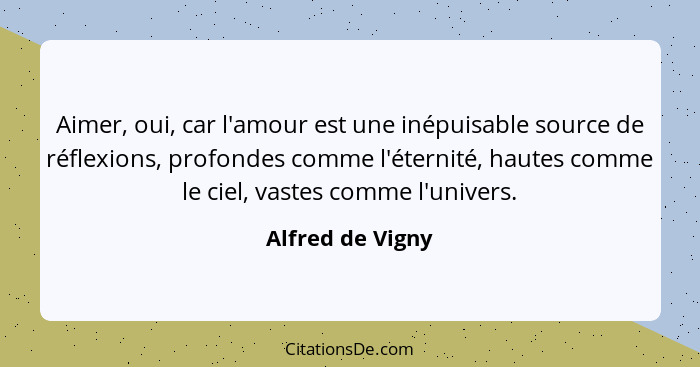 Aimer, oui, car l'amour est une inépuisable source de réflexions, profondes comme l'éternité, hautes comme le ciel, vastes comme l'u... - Alfred de Vigny