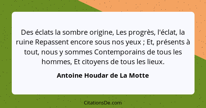 Des éclats la sombre origine, Les progrès, l'éclat, la ruine Repassent encore sous nos yeux ; Et, présents à tout, n... - Antoine Houdar de La Motte