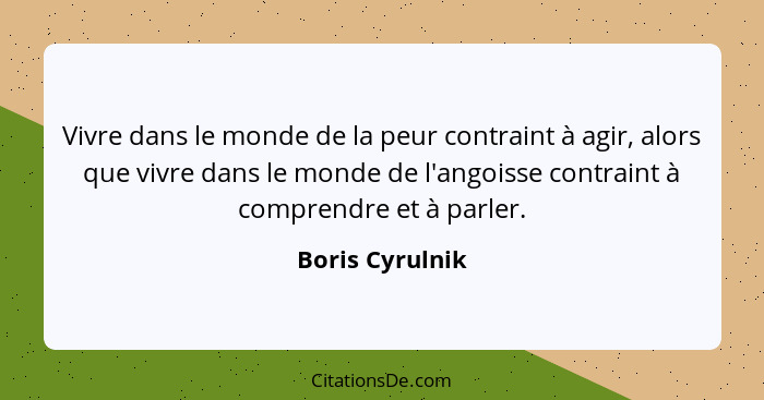 Vivre dans le monde de la peur contraint à agir, alors que vivre dans le monde de l'angoisse contraint à comprendre et à parler.... - Boris Cyrulnik