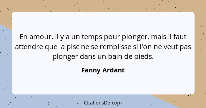 En amour, il y a un temps pour plonger, mais il faut attendre que la piscine se remplisse si l'on ne veut pas plonger dans un bain de p... - Fanny Ardant