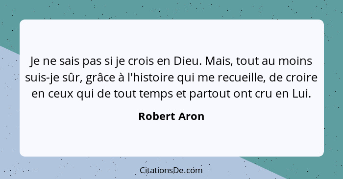 Je ne sais pas si je crois en Dieu. Mais, tout au moins suis-je sûr, grâce à l'histoire qui me recueille, de croire en ceux qui de tout... - Robert Aron