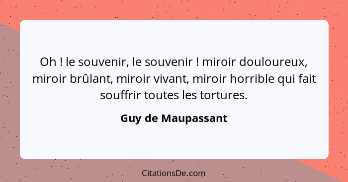 Oh ! le souvenir, le souvenir ! miroir douloureux, miroir brûlant, miroir vivant, miroir horrible qui fait souffrir tout... - Guy de Maupassant