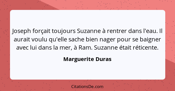 Joseph forçait toujours Suzanne à rentrer dans l'eau. Il aurait voulu qu'elle sache bien nager pour se baigner avec lui dans la mer... - Marguerite Duras