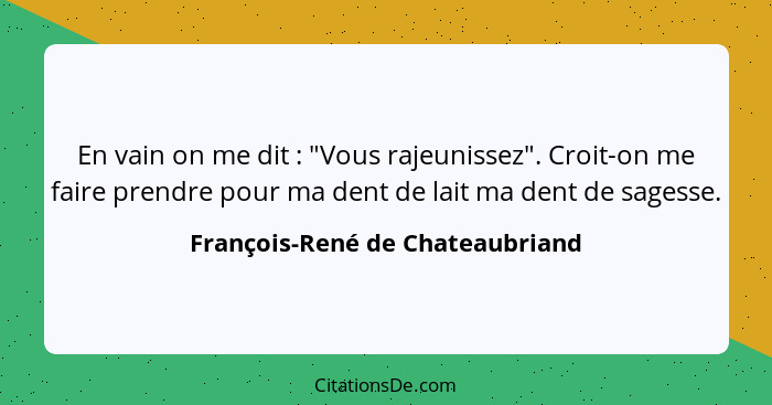 En vain on me dit : "Vous rajeunissez". Croit-on me faire prendre pour ma dent de lait ma dent de sagesse.... - François-René de Chateaubriand