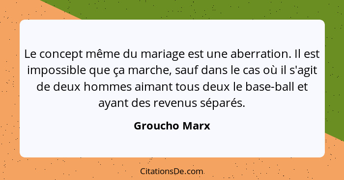 Le concept même du mariage est une aberration. Il est impossible que ça marche, sauf dans le cas où il s'agit de deux hommes aimant tou... - Groucho Marx