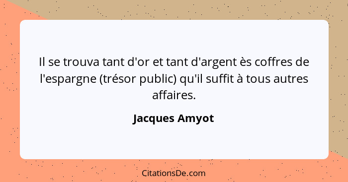 Il se trouva tant d'or et tant d'argent ès coffres de l'espargne (trésor public) qu'il suffit à tous autres affaires.... - Jacques Amyot