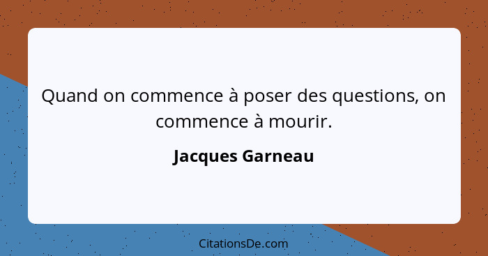 Quand on commence à poser des questions, on commence à mourir.... - Jacques Garneau