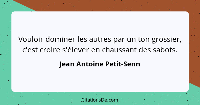 Vouloir dominer les autres par un ton grossier, c'est croire s'élever en chaussant des sabots.... - Jean Antoine Petit-Senn