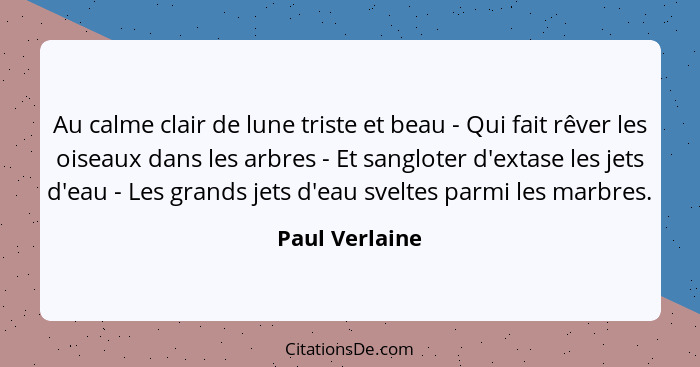 Au calme clair de lune triste et beau - Qui fait rêver les oiseaux dans les arbres - Et sangloter d'extase les jets d'eau - Les grands... - Paul Verlaine