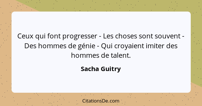 Ceux qui font progresser - Les choses sont souvent - Des hommes de génie - Qui croyaient imiter des hommes de talent.... - Sacha Guitry