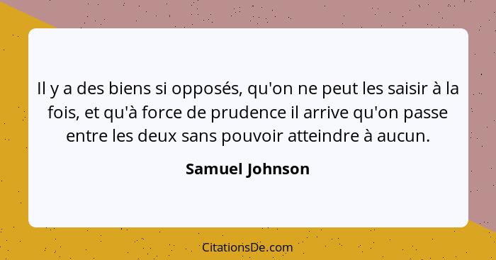 Il y a des biens si opposés, qu'on ne peut les saisir à la fois, et qu'à force de prudence il arrive qu'on passe entre les deux sans... - Samuel Johnson