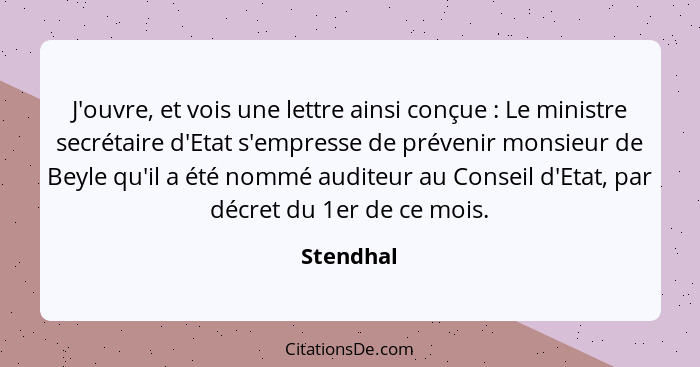 J'ouvre, et vois une lettre ainsi conçue : Le ministre secrétaire d'Etat s'empresse de prévenir monsieur de Beyle qu'il a été nommé au... - Stendhal