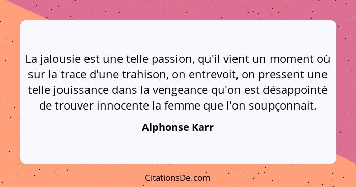 La jalousie est une telle passion, qu'il vient un moment où sur la trace d'une trahison, on entrevoit, on pressent une telle jouissanc... - Alphonse Karr