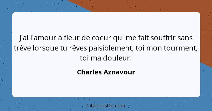 J'ai l'amour à fleur de coeur qui me fait souffrir sans trêve lorsque tu rêves paisiblement, toi mon tourment, toi ma douleur.... - Charles Aznavour