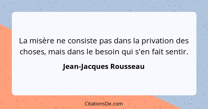 La misère ne consiste pas dans la privation des choses, mais dans le besoin qui s'en fait sentir.... - Jean-Jacques Rousseau