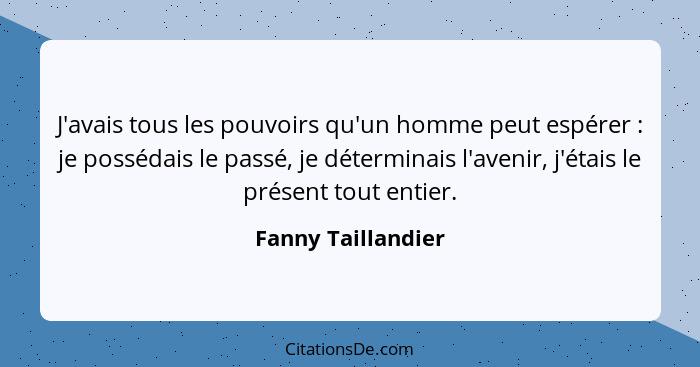 J'avais tous les pouvoirs qu'un homme peut espérer : je possédais le passé, je déterminais l'avenir, j'étais le présent tout... - Fanny Taillandier