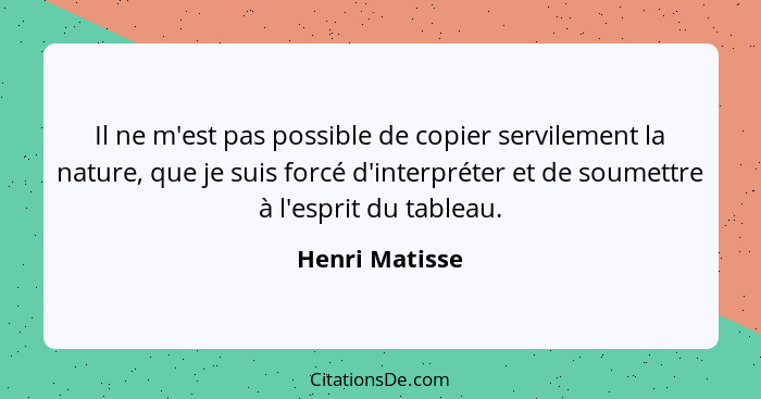 Il ne m'est pas possible de copier servilement la nature, que je suis forcé d'interpréter et de soumettre à l'esprit du tableau.... - Henri Matisse