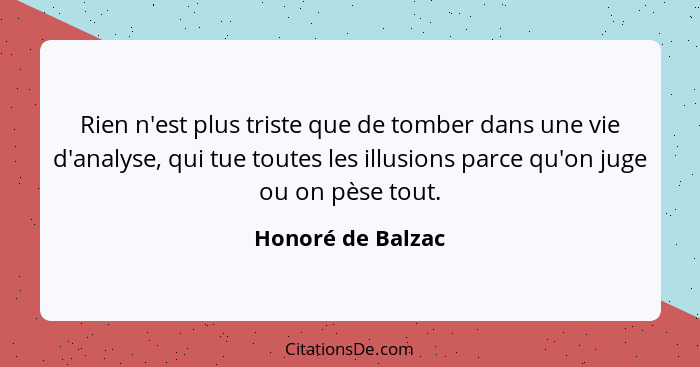 Rien n'est plus triste que de tomber dans une vie d'analyse, qui tue toutes les illusions parce qu'on juge ou on pèse tout.... - Honoré de Balzac