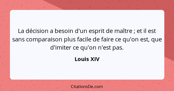 La décision a besoin d'un esprit de maître ; et il est sans comparaison plus facile de faire ce qu'on est, que d'imiter ce qu'on n'es... - Louis XIV