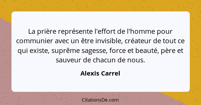 La prière représente l'effort de l'homme pour communier avec un être invisible, créateur de tout ce qui existe, suprême sagesse, force... - Alexis Carrel