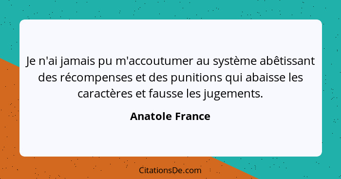 Je n'ai jamais pu m'accoutumer au système abêtissant des récompenses et des punitions qui abaisse les caractères et fausse les jugeme... - Anatole France