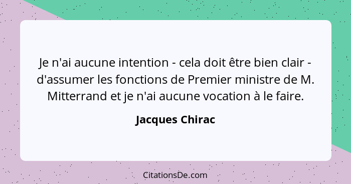 Je n'ai aucune intention - cela doit être bien clair - d'assumer les fonctions de Premier ministre de M. Mitterrand et je n'ai aucune... - Jacques Chirac