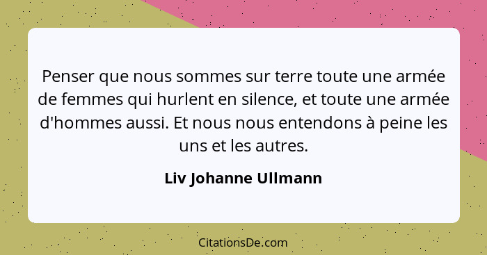 Penser que nous sommes sur terre toute une armée de femmes qui hurlent en silence, et toute une armée d'hommes aussi. Et nous no... - Liv Johanne Ullmann