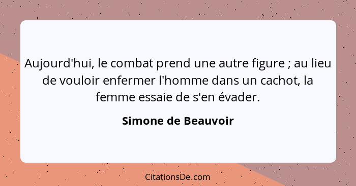 Aujourd'hui, le combat prend une autre figure ; au lieu de vouloir enfermer l'homme dans un cachot, la femme essaie de s'en... - Simone de Beauvoir