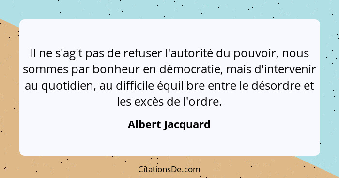 Il ne s'agit pas de refuser l'autorité du pouvoir, nous sommes par bonheur en démocratie, mais d'intervenir au quotidien, au diffici... - Albert Jacquard