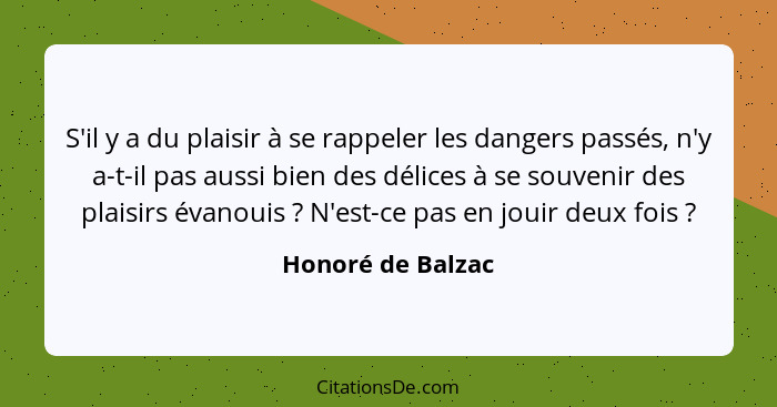 S'il y a du plaisir à se rappeler les dangers passés, n'y a-t-il pas aussi bien des délices à se souvenir des plaisirs évanouis&nbs... - Honoré de Balzac