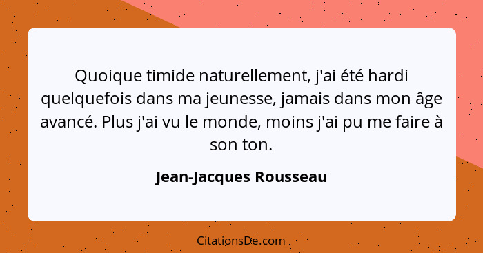 Quoique timide naturellement, j'ai été hardi quelquefois dans ma jeunesse, jamais dans mon âge avancé. Plus j'ai vu le monde,... - Jean-Jacques Rousseau