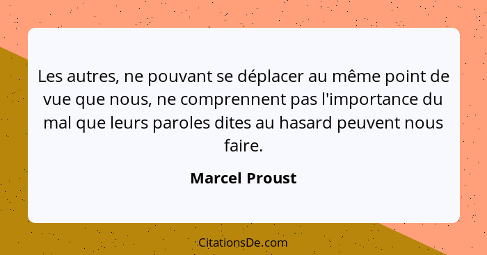 Les autres, ne pouvant se déplacer au même point de vue que nous, ne comprennent pas l'importance du mal que leurs paroles dites au ha... - Marcel Proust