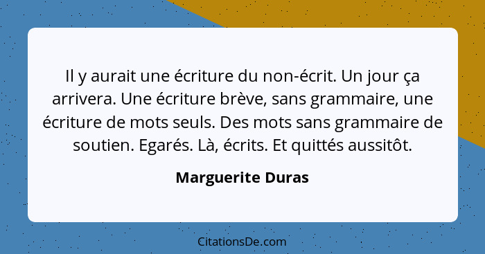 Il y aurait une écriture du non-écrit. Un jour ça arrivera. Une écriture brève, sans grammaire, une écriture de mots seuls. Des mot... - Marguerite Duras